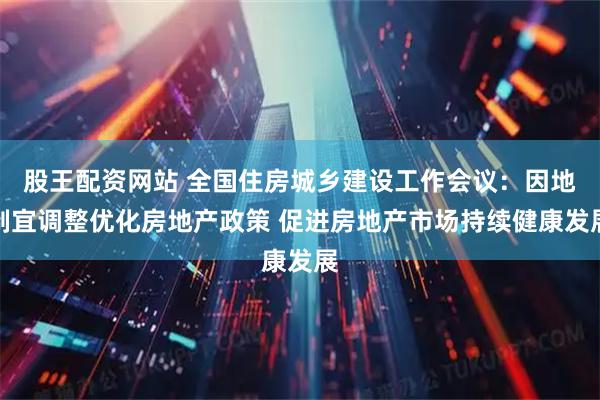 股王配资网站 全国住房城乡建设工作会议：因地制宜调整优化房地产政策 促进房地产市场持续健康发展
