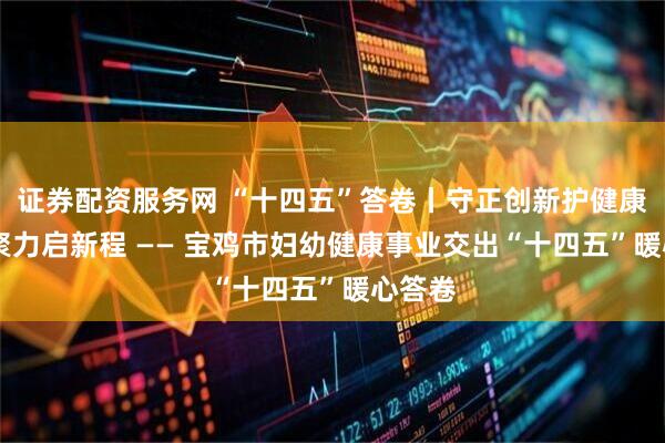 证券配资服务网 “十四五”答卷丨守正创新护健康 凝心聚力启新程 —— 宝鸡市妇幼健康事业交出“十四五”暖心答卷