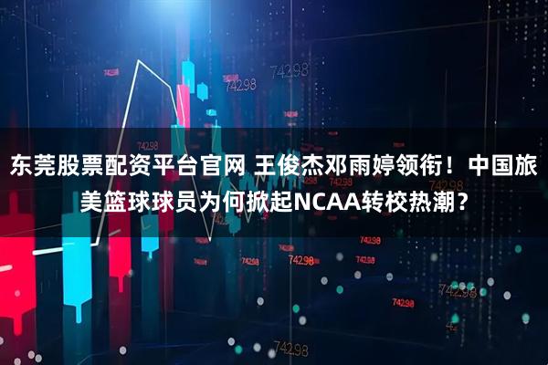 东莞股票配资平台官网 王俊杰邓雨婷领衔！中国旅美篮球球员为何掀起NCAA转校热潮？