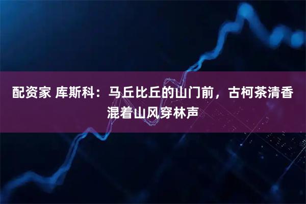 配资家 库斯科：马丘比丘的山门前，古柯茶清香混着山风穿林声